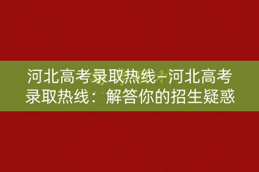 河北高考录取热线—河北高考录取热线：解答你的招生疑惑