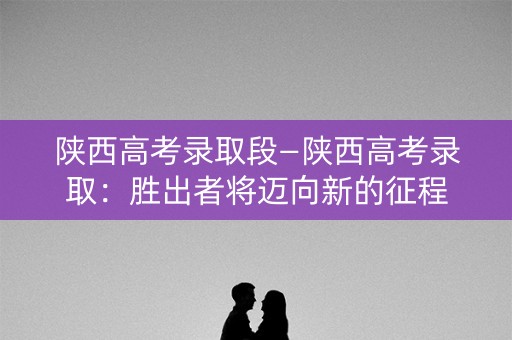 陕西高考录取段—陕西高考录取：胜出者将迈向新的征程