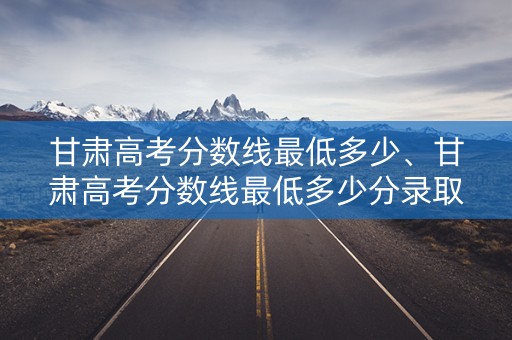甘肃高考分数线最低多少、甘肃高考分数线最低多少分录取 甘肃高考分数线最低多少、甘肃高考分数线最低多少分录取