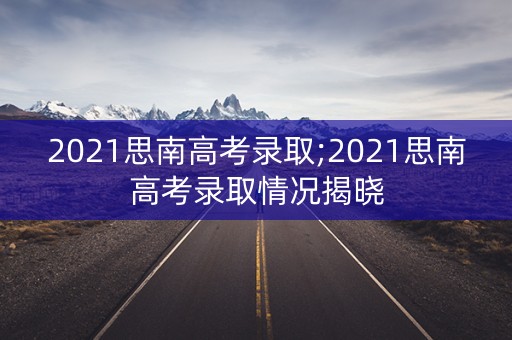 2021思南高考录取;2021思南高考录取情况揭晓