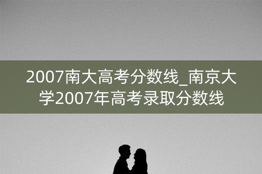2007南大高考分数线_南京大学2007年高考录取分数线 2007南大高考分数线_南京大学2007年高考录取分数线
