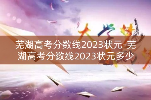 芜湖高考分数线2023状元-芜湖高考分数线2023状元多少 芜湖高考分数线2023状元-芜湖高考分数线2023状元多少