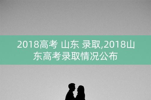 2018高考 山东 录取,2018山东高考录取情况公布 2018高考 山东 录取,2018山东高考录取情况公布