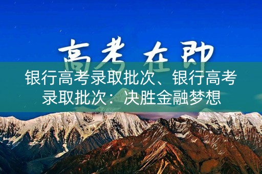 银行高考录取批次、银行高考录取批次:决胜金融梦想 银行高考录取批次、银行高考录取批次:决胜金融梦想