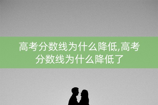 高考分数线为什么降低,高考分数线为什么降低了 高考分数线为什么降低,高考分数线为什么降低了