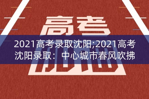 2021高考录取沈阳;2021高考沈阳录取：中心城市春风吹拂，希望之花绽放