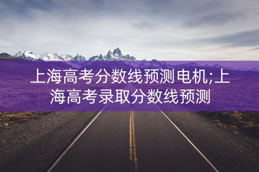 上海高考分数线预测电机;上海高考录取分数线预测