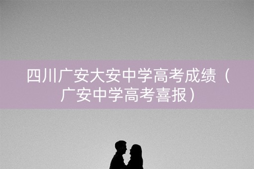 四川广安大安中学高考成绩（广安中学高考喜报）