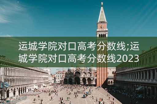 运城学院对口高考分数线;运城学院对口高考分数线2023