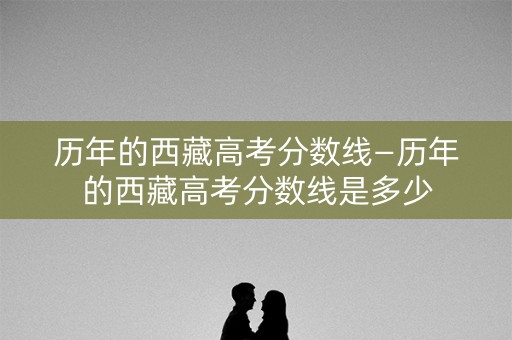 历年的西藏高考分数线—历年的西藏高考分数线是多少