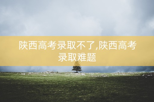 陕西高考录取不了,陕西高考录取难题 陕西高考录取不了,陕西高考录取难题