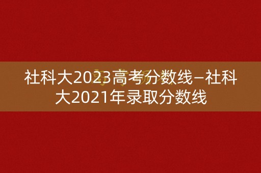 社科大2023高考分数线—社科大2021年录取分数线