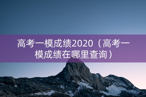 高考一模成绩2020（高考一模成绩在哪里查询）