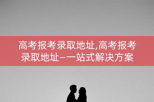 高考报考录取地址,高考报考录取地址—一站式解决方案