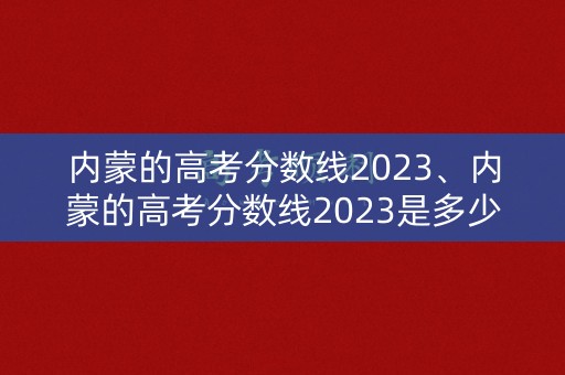 内蒙的高考分数线2023、内蒙的高考分数线2023是多少