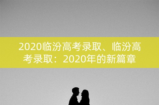 2020临汾高考录取、临汾高考录取:2020年的新篇章 2020临汾高考录取、临汾高考录取:2020年的新篇章