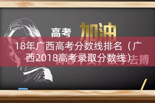 18年广西高考分数线排名(广西2018高考录取分数线) 18年广西高考分数线排名(广西2018高考录取分数线)