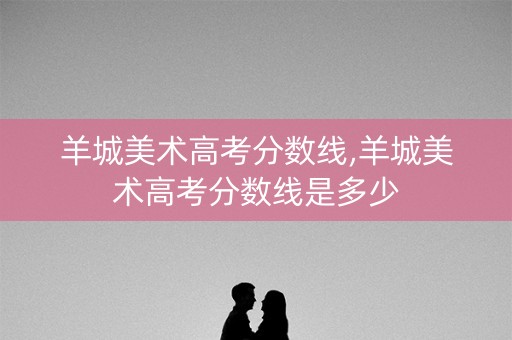 羊城美术高考分数线,羊城美术高考分数线是多少