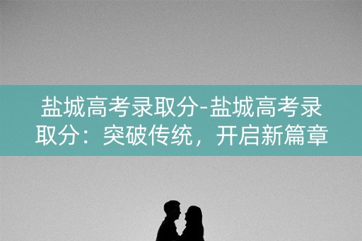 盐城高考录取分-盐城高考录取分：突破传统，开启新篇章