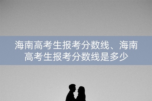 海南高考生报考分数线、海南高考生报考分数线是多少