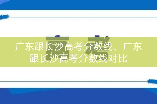 广东跟长沙高考分数线、广东跟长沙高考分数线对比