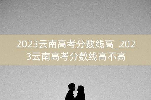 2023云南高考分数线高_2023云南高考分数线高不高
