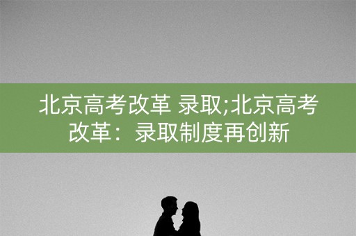 北京高考改革 录取;北京高考改革：录取制度再创新