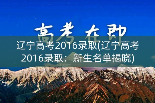 辽宁高考2016录取(辽宁高考2016录取：新生名单揭晓)