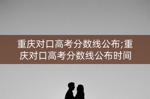 重庆对口高考分数线公布;重庆对口高考分数线公布时间