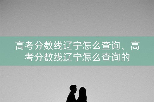 高考分数线辽宁怎么查询、高考分数线辽宁怎么查询的