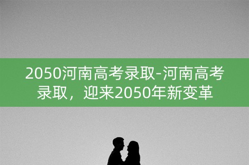 2050河南高考录取-河南高考录取，迎来2050年新变革