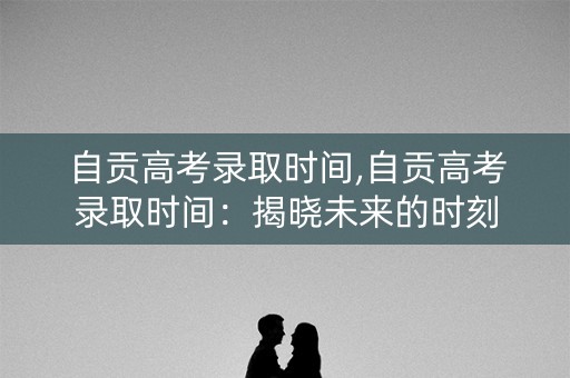 自贡高考录取时间,自贡高考录取时间:揭晓未来的时刻 自贡高考录取时间,自贡高考录取时间:揭晓未来的时刻