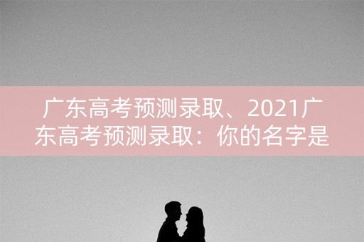 广东高考预测录取、2021广东高考预测录取:你的名字是否在榜单之上? 广东高考预测录取、2021广东高考预测录取:你的名字是否在榜单之上?
