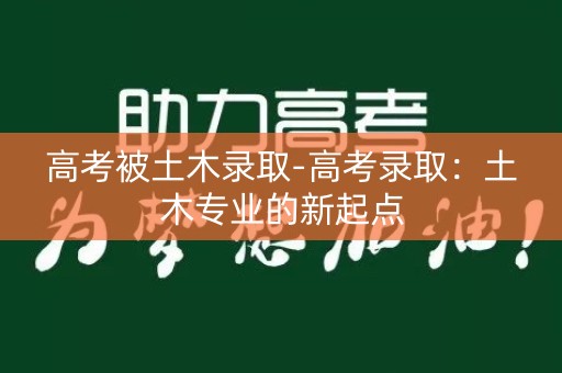 高考被土木录取-高考录取:土木专业的新起点 高考被土木录取-高考录取:土木专业的新起点