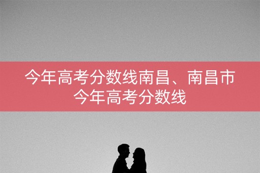 今年高考分数线南昌、南昌市今年高考分数线