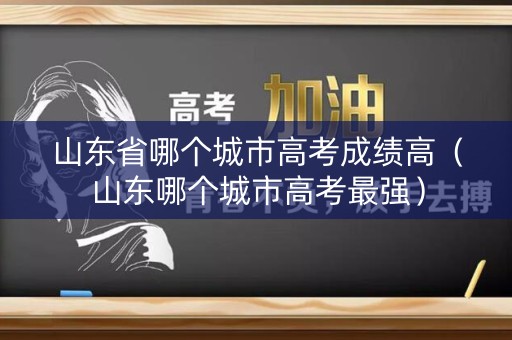 山东省哪个城市高考成绩高（山东哪个城市高考最强）