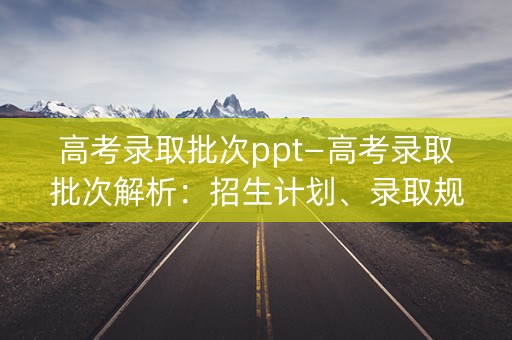 高考录取批次ppt—高考录取批次解析:招生计划、录取规则、分数线解读 高考录取批次ppt—高考录取批次解析:招生计划、录取规则、分数线解读