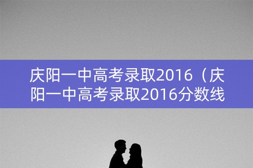 庆阳一中高考录取2016（庆阳一中高考录取2016分数线）
