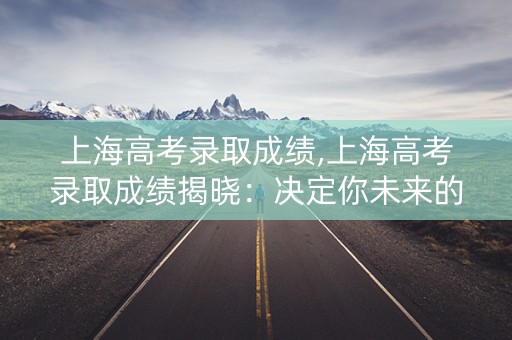上海高考录取成绩,上海高考录取成绩揭晓：决定你未来的瞬间