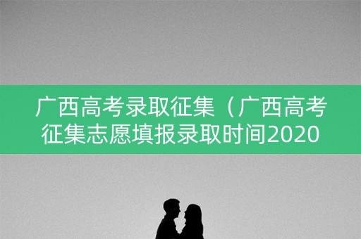 广西高考录取征集（广西高考征集志愿填报录取时间2020）