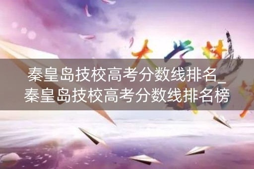 秦皇岛技校高考分数线排名_秦皇岛技校高考分数线排名榜