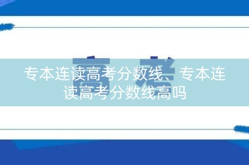 专本连读高考分数线、专本连读高考分数线高吗 专本连读高考分数线、专本连读高考分数线高吗
