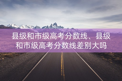 县级和市级高考分数线、县级和市级高考分数线差别大吗