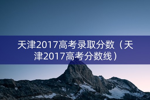 天津2017高考录取分数(天津2017高考分数线) 天津2017高考录取分数(天津2017高考分数线)