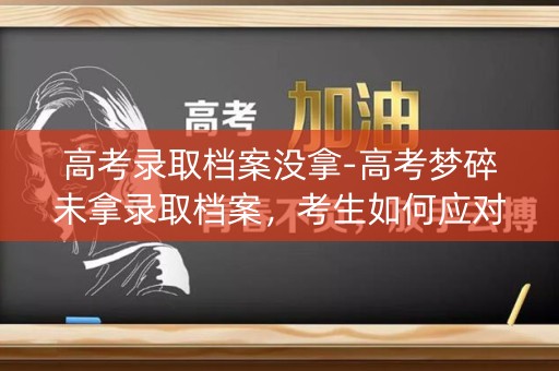 高考录取档案没拿-高考梦碎未拿录取档案，考生如何应对？