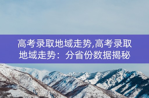 高考录取地域走势,高考录取地域走势：分省份数据揭秘