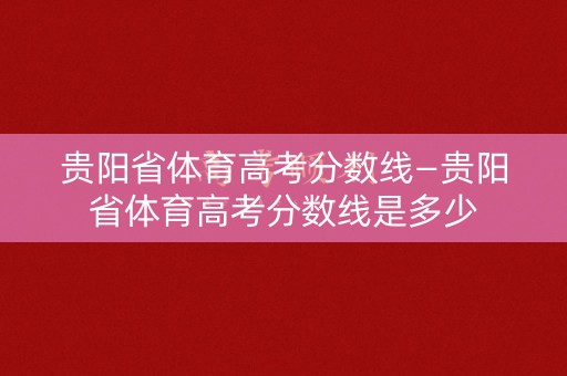 贵阳省体育高考分数线—贵阳省体育高考分数线是多少