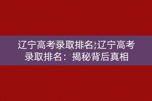 辽宁高考录取排名;辽宁高考录取排名：揭秘背后真相