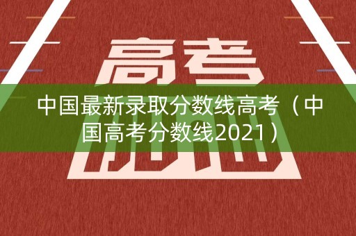中国最新录取分数线高考（中国高考分数线2021）