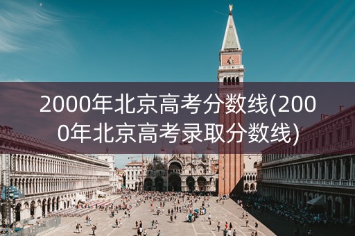 2000年北京高考分数线(2000年北京高考录取分数线) 2000年北京高考分数线(2000年北京高考录取分数线)